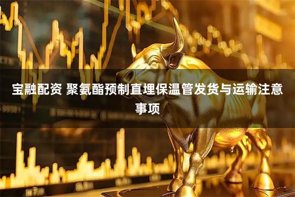 宝融配资 聚氨酯预制直埋保温管发货与运输注意事项