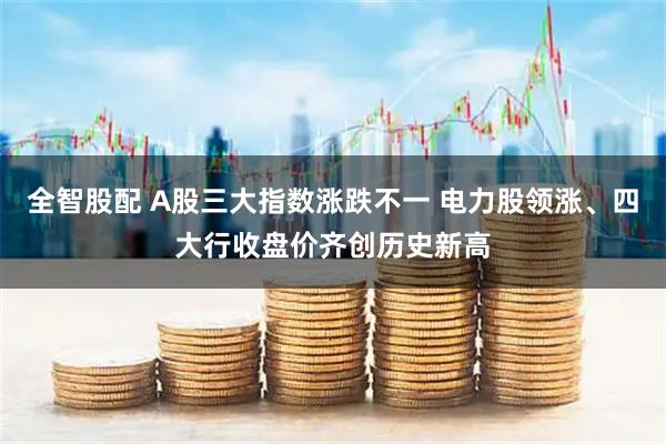 全智股配 A股三大指数涨跌不一 电力股领涨、四大行收盘价齐创历史新高