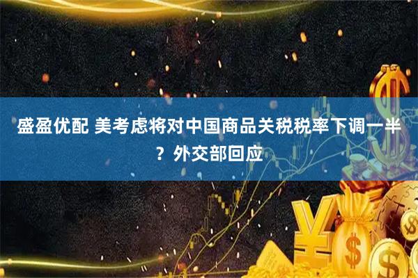盛盈优配 美考虑将对中国商品关税税率下调一半？外交部回应