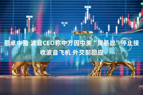 恩卓中盈 波音CEO称中方因中美“贸易战”停止接收波音飞机 外交部回应