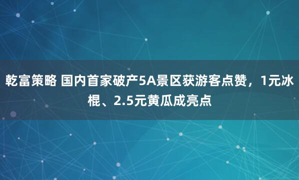 乾富策略 国内首家破产5A景区获游客点赞，1元冰棍、2.5元黄瓜成亮点