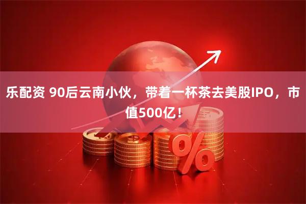 乐配资 90后云南小伙，带着一杯茶去美股IPO，市值500亿！