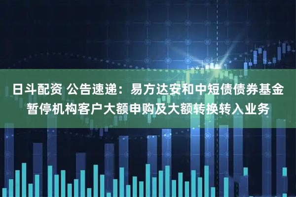 日斗配资 公告速递：易方达安和中短债债券基金暂停机构客户大额申购及大额转换转入业务