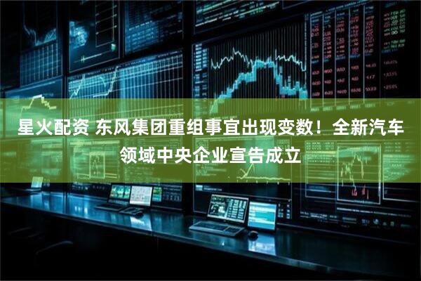 星火配资 东风集团重组事宜出现变数！全新汽车领域中央企业宣告成立