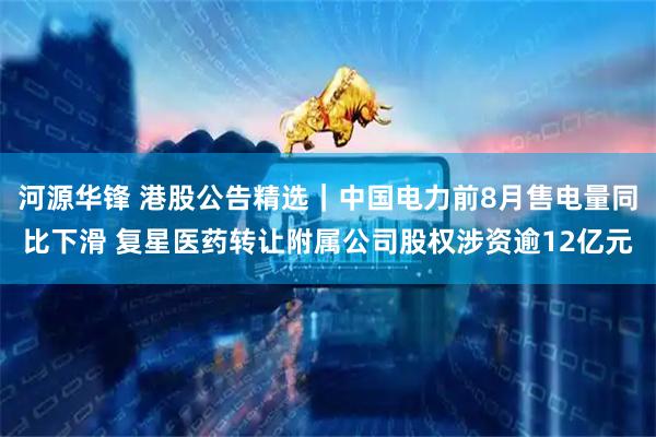 河源华锋 港股公告精选｜中国电力前8月售电量同比下滑 复星医药转让附属公司股权涉资逾12亿元