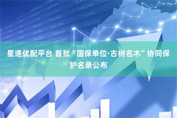 星速优配平台 首批“国保单位·古树名木”协同保护名录公布