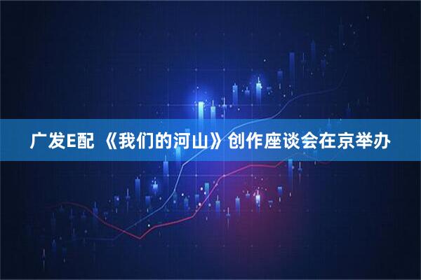 广发E配 《我们的河山》创作座谈会在京举办
