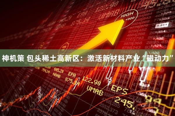 神机策 包头稀土高新区：激活新材料产业“磁动力”