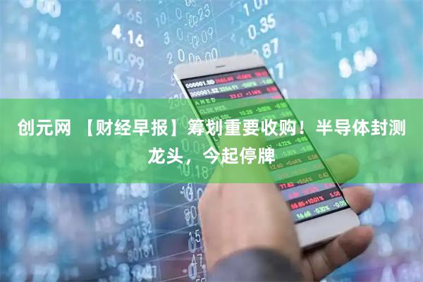 创元网 【财经早报】筹划重要收购！半导体封测龙头，今起停牌