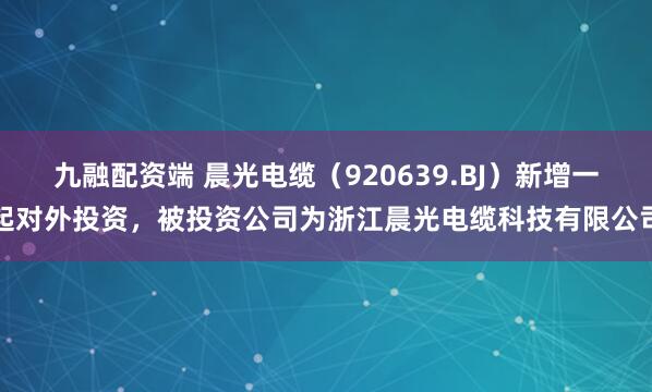 九融配资端 晨光电缆（920639.BJ）新增一起对外投资，被投资公司为浙江晨光电缆科技有限公司