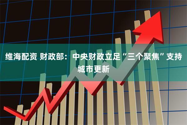维海配资 财政部：中央财政立足“三个聚焦”支持城市更新