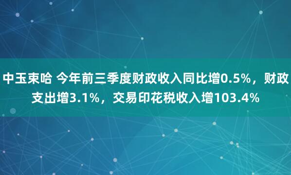 中玉束哈 今年前三季度财政收入同比增0.5%,财政支出增3.1%,交易印花税收入增103.4%