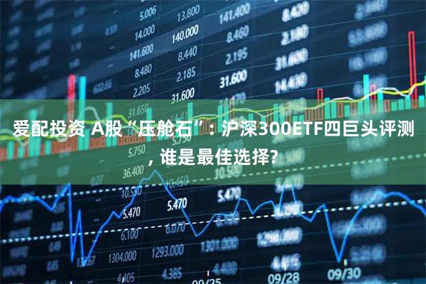 爱配投资 A股“压舱石”: 沪深300ETF四巨头评测, 谁是最佳选择?