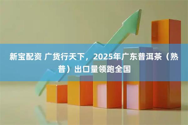 新宝配资 广货行天下,2025年广东普洱茶(熟普)出口量领跑全国