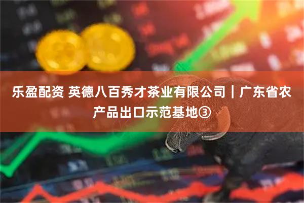 乐盈配资 英德八百秀才茶业有限公司｜广东省农产品出口示范基地③