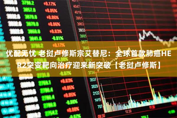 优配无忧 老挝卢修斯宗艾替尼：全球首款肺癌HER2突变靶向治疗迎来新突破【老挝卢修斯】