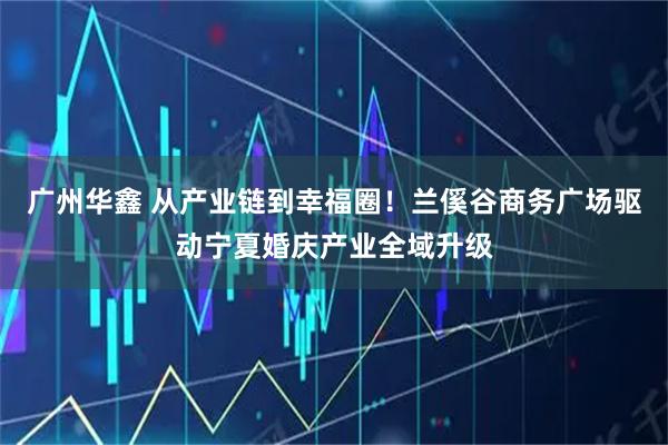 广州华鑫 从产业链到幸福圈!兰傒谷商务广场驱动宁夏婚庆产业全域升级