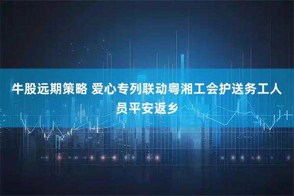 牛股远期策略 爱心专列联动粤湘工会护送务工人员平安返乡