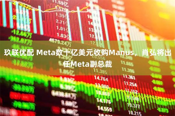 玖联优配 Meta数十亿美元收购Manus,肖弘将出任Meta副总裁