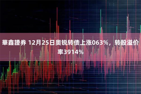 華鑫證券 12月25日奥锐转债上涨063%，转股溢价率3914%