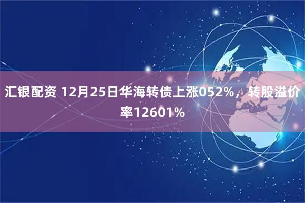 汇银配资 12月25日华海转债上涨052%，转股溢价率12601%