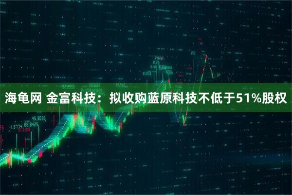 海龟网 金富科技：拟收购蓝原科技不低于51%股权