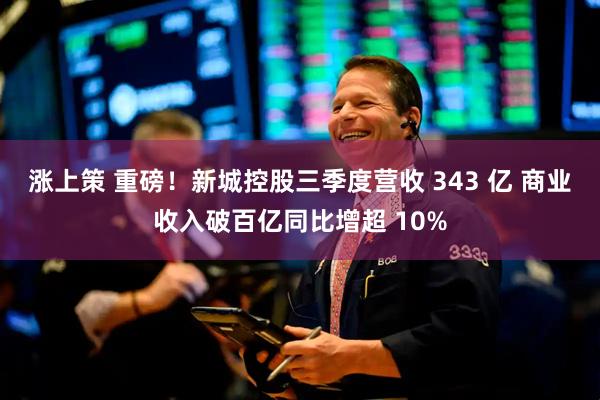涨上策 重磅！新城控股三季度营收 343 亿 商业收入破百亿同比增超 10%
