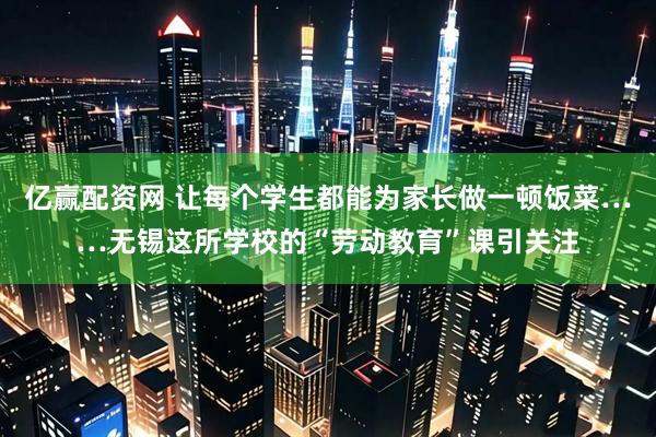 亿赢配资网 让每个学生都能为家长做一顿饭菜……无锡这所学校的“劳动教育”课引关注