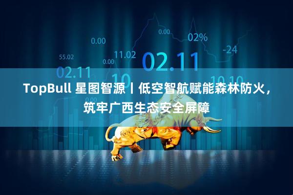 TopBull 星图智源丨低空智航赋能森林防火,筑牢广西生态安全屏障