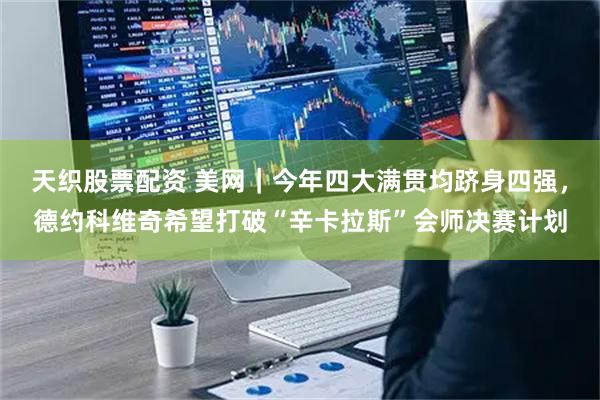 天织股票配资 美网｜今年四大满贯均跻身四强，德约科维奇希望打破“辛卡拉斯”会师决赛计划