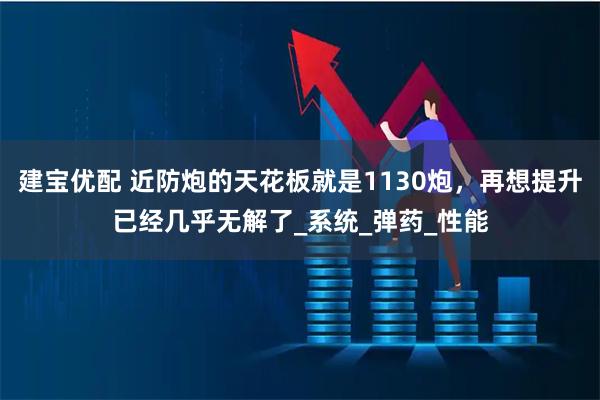 建宝优配 近防炮的天花板就是1130炮,再想提升已经几乎无解了_系统_弹药_性能