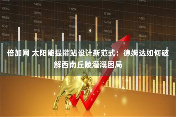 倍加网 太阳能提灌站设计新范式：德姆达如何破解西南丘陵灌溉困局
